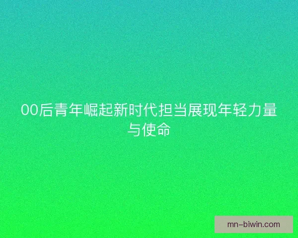 00后青年崛起新时代担当展现年轻力量与使命
