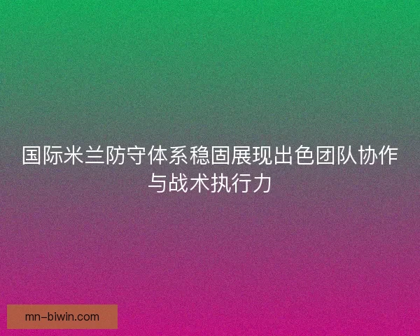 国际米兰防守体系稳固展现出色团队协作与战术执行力